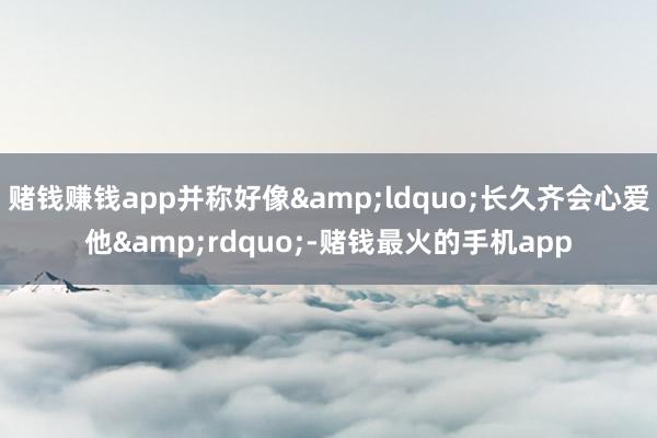 赌钱赚钱app并称好像“长久齐会心爱他”-赌钱最火的手机app