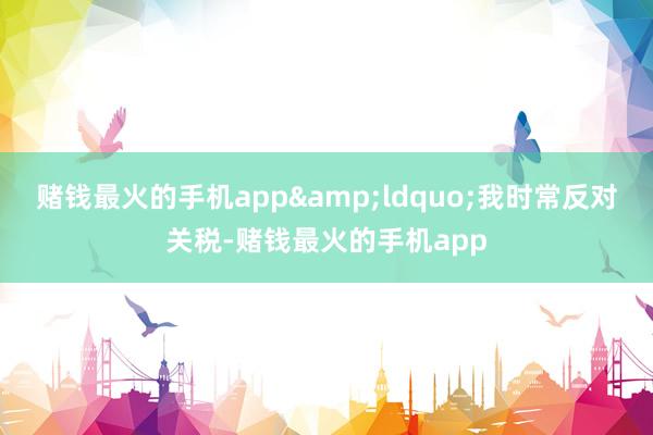 赌钱最火的手机app“我时常反对关税-赌钱最火的手机app