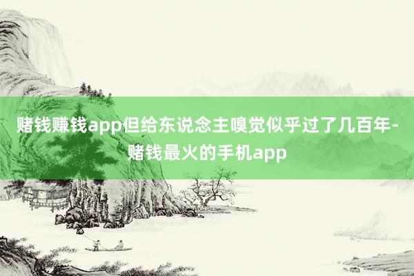 赌钱赚钱app但给东说念主嗅觉似乎过了几百年-赌钱最火的手机app