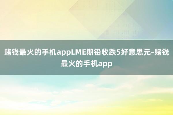 赌钱最火的手机appLME期铅收跌5好意思元-赌钱最火的手机app