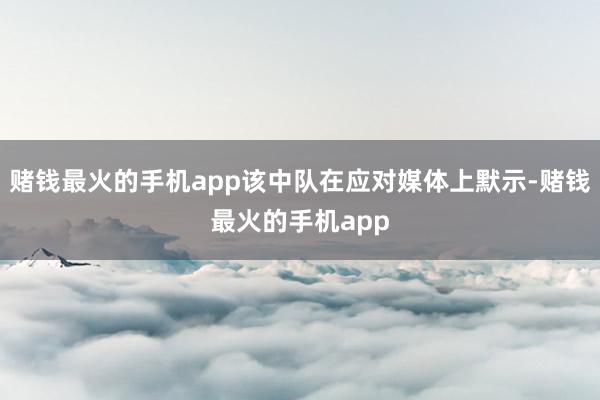 赌钱最火的手机app该中队在应对媒体上默示-赌钱最火的手机app