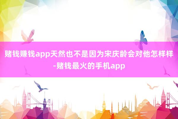 赌钱赚钱app天然也不是因为宋庆龄会对他怎样样-赌钱最火的手机app