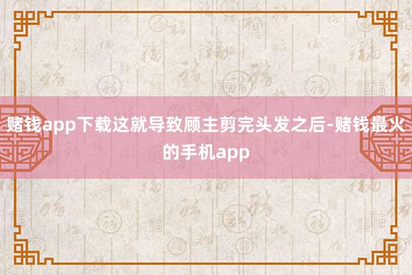 赌钱app下载这就导致顾主剪完头发之后-赌钱最火的手机app