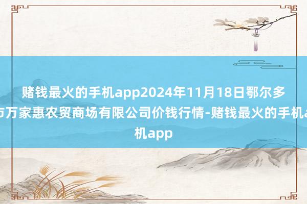 赌钱最火的手机app2024年11月18日鄂尔多斯市万家惠农贸商场有限公司价钱行情-赌钱最火的手机app