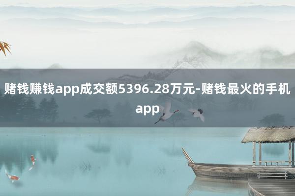 赌钱赚钱app成交额5396.28万元-赌钱最火的手机app