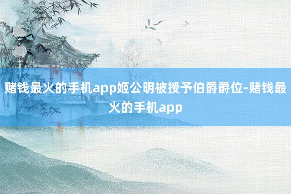 赌钱最火的手机app姬公明被授予伯爵爵位-赌钱最火的手机app