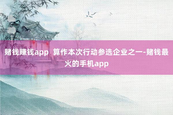 赌钱赚钱app  算作本次行动参选企业之一-赌钱最火的手机app