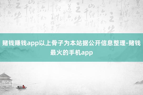 赌钱赚钱app以上骨子为本站据公开信息整理-赌钱最火的手机app