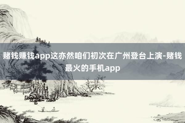 赌钱赚钱app这亦然咱们初次在广州登台上演-赌钱最火的手机app