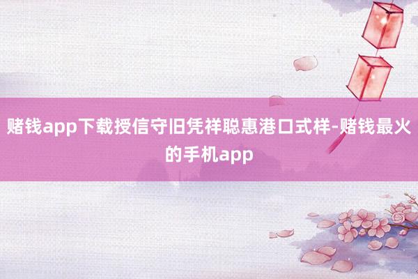 赌钱app下载授信守旧凭祥聪惠港口式样-赌钱最火的手机app