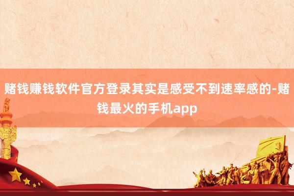 赌钱赚钱软件官方登录其实是感受不到速率感的-赌钱最火的手机app
