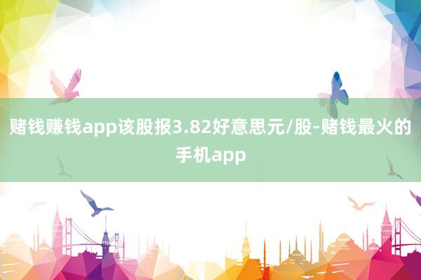 赌钱赚钱app该股报3.82好意思元/股-赌钱最火的手机app