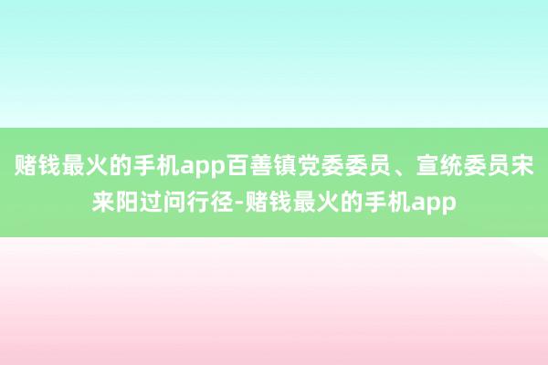 赌钱最火的手机app百善镇党委委员、宣统委员宋来阳过问行径-赌钱最火的手机app