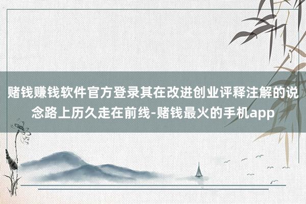 赌钱赚钱软件官方登录其在改进创业评释注解的说念路上历久走在前线-赌钱最火的手机app