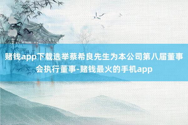 赌钱app下载选举蔡希良先生为本公司第八届董事会执行董事-赌钱最火的手机app