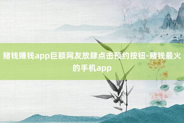 赌钱赚钱app巨额网友放肆点击预约按钮-赌钱最火的手机app