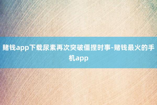 赌钱app下载尿素再次突破僵捏时事-赌钱最火的手机app